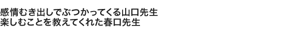 感情むき出しでぶつかってくる山口先生 楽しむことを教えてくれた春口先生