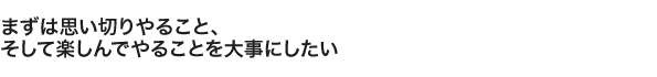 まずは思い切りやること、 そして楽しんでやることを大事にしたい