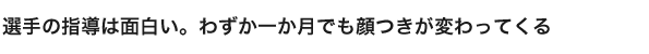 選手の指導は面白い。わずか一か月でも顔つきが変わってくる
