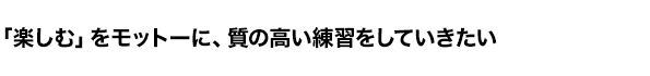 「楽しむ」をモットーに、質の高い練習をしていきたい